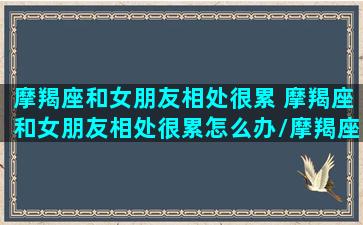 摩羯座和女朋友相处很累 摩羯座和女朋友相处很累怎么办/摩羯座和女朋友相处很累 摩羯座和女朋友相处很累怎么办-我的网站